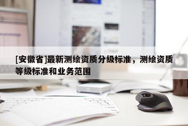 [安徽省]最新測(cè)繪資質(zhì)分級(jí)標(biāo)準(zhǔn)，測(cè)繪資質(zhì)等級(jí)標(biāo)準(zhǔn)和業(yè)務(wù)范圍