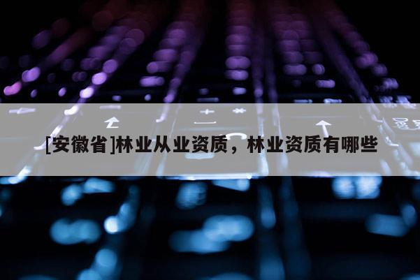 [安徽省]林業(yè)從業(yè)資質(zhì)，林業(yè)資質(zhì)有哪些