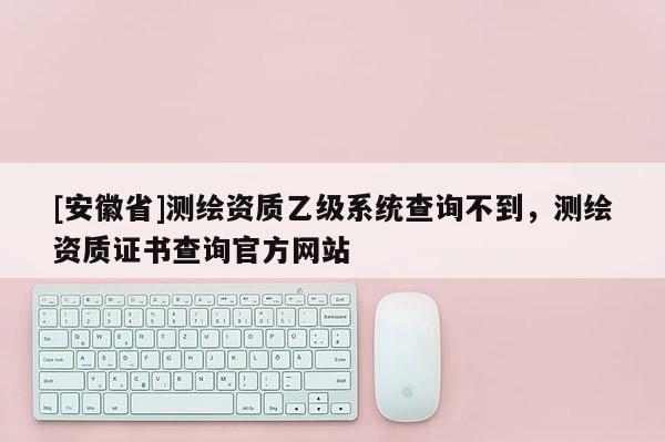 [安徽省]測繪資質(zhì)乙級系統(tǒng)查詢不到，測繪資質(zhì)證書查詢官方網(wǎng)站
