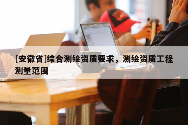 [安徽省]綜合測繪資質(zhì)要求，測繪資質(zhì)工程測量范圍