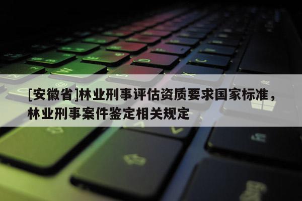 [安徽省]林業(yè)刑事評估資質(zhì)要求國家標準，林業(yè)刑事案件鑒定相關(guān)規(guī)定