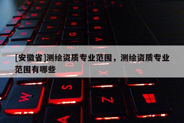 [安徽省]測繪資質專業(yè)范圍，測繪資質專業(yè)范圍有哪些