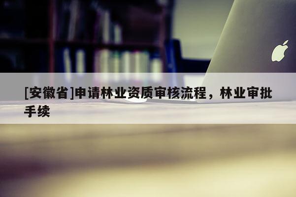[安徽省]申請林業(yè)資質(zhì)審核流程，林業(yè)審批手續(xù)