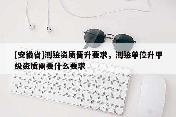 [安徽省]測繪資質晉升要求，測繪單位升甲級資質需要什么要求
