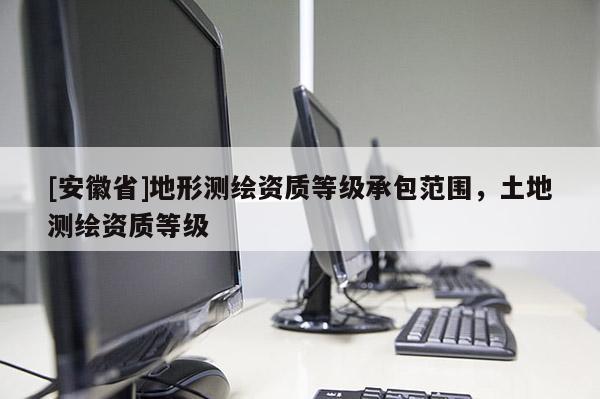 [安徽省]地形測繪資質(zhì)等級承包范圍，土地測繪資質(zhì)等級