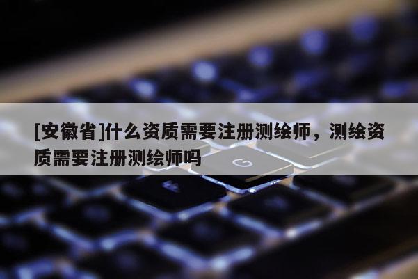 [安徽省]什么資質(zhì)需要注冊(cè)測(cè)繪師，測(cè)繪資質(zhì)需要注冊(cè)測(cè)繪師嗎
