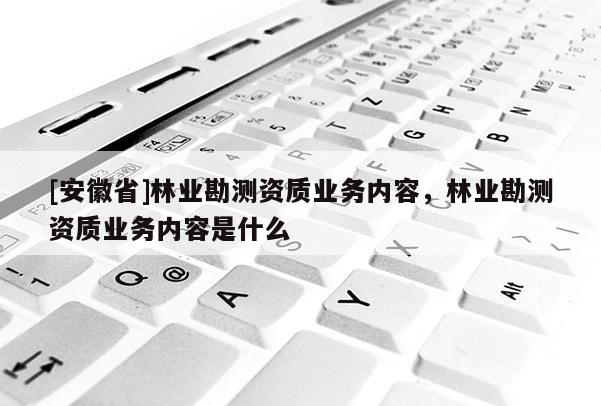 [安徽省]林業(yè)勘測(cè)資質(zhì)業(yè)務(wù)內(nèi)容，林業(yè)勘測(cè)資質(zhì)業(yè)務(wù)內(nèi)容是什么
