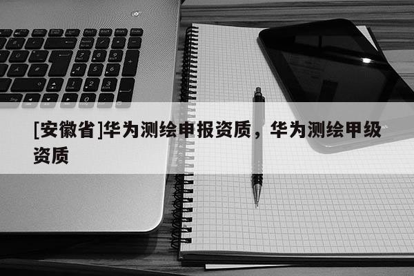 [安徽省]華為測繪申報資質(zhì)，華為測繪甲級資質(zhì)