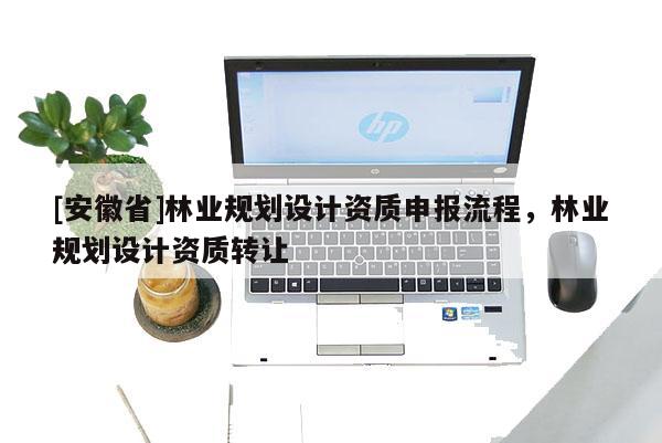 [安徽省]林業(yè)規(guī)劃設(shè)計(jì)資質(zhì)申報(bào)流程，林業(yè)規(guī)劃設(shè)計(jì)資質(zhì)轉(zhuǎn)讓