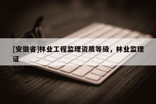 [安徽省]林業(yè)工程監(jiān)理資質(zhì)等級，林業(yè)監(jiān)理證
