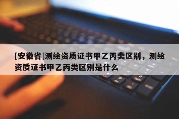 [安徽省]測繪資質(zhì)證書甲乙丙類區(qū)別，測繪資質(zhì)證書甲乙丙類區(qū)別是什么