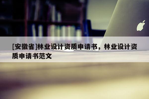 [安徽省]林業(yè)設(shè)計(jì)資質(zhì)申請(qǐng)書(shū)，林業(yè)設(shè)計(jì)資質(zhì)申請(qǐng)書(shū)范文