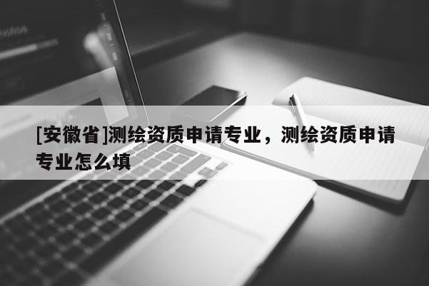 [安徽省]測繪資質(zhì)申請專業(yè)，測繪資質(zhì)申請專業(yè)怎么填