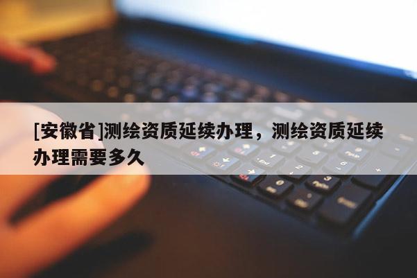 [安徽省]測繪資質延續(xù)辦理，測繪資質延續(xù)辦理需要多久