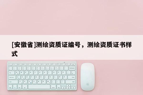 [安徽省]測繪資質(zhì)證編號，測繪資質(zhì)證書樣式