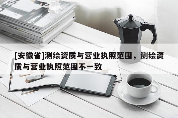 [安徽省]測繪資質(zhì)與營業(yè)執(zhí)照范圍，測繪資質(zhì)與營業(yè)執(zhí)照范圍不一致