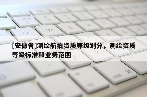 [安徽省]測繪航拍資質(zhì)等級劃分，測繪資質(zhì)等級標準和業(yè)務范圍
