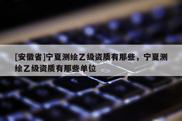 [安徽省]寧夏測(cè)繪乙級(jí)資質(zhì)有那些，寧夏測(cè)繪乙級(jí)資質(zhì)有那些單位