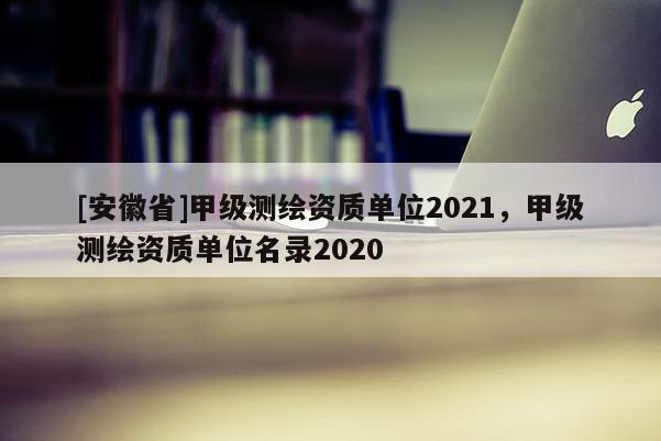 [安徽省]甲級測繪資質(zhì)單位2021，甲級測繪資質(zhì)單位名錄2020