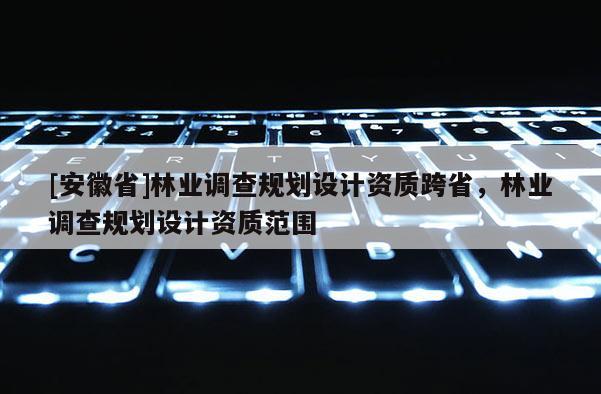 [安徽省]林業(yè)調(diào)查規(guī)劃設(shè)計資質(zhì)跨省，林業(yè)調(diào)查規(guī)劃設(shè)計資質(zhì)范圍