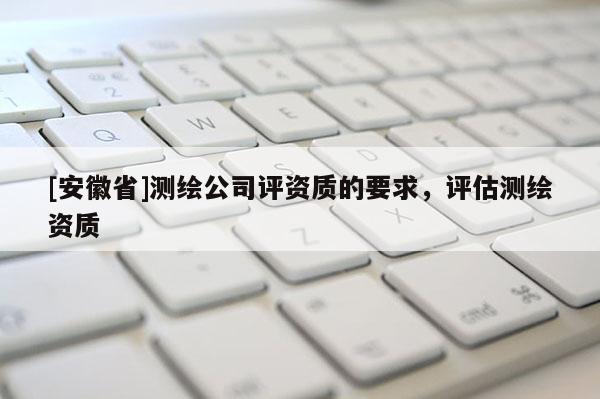 [安徽省]測(cè)繪公司評(píng)資質(zhì)的要求，評(píng)估測(cè)繪資質(zhì)