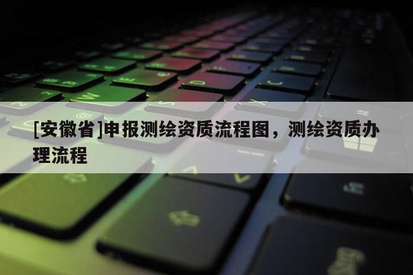 [安徽省]申報測繪資質流程圖，測繪資質辦理流程