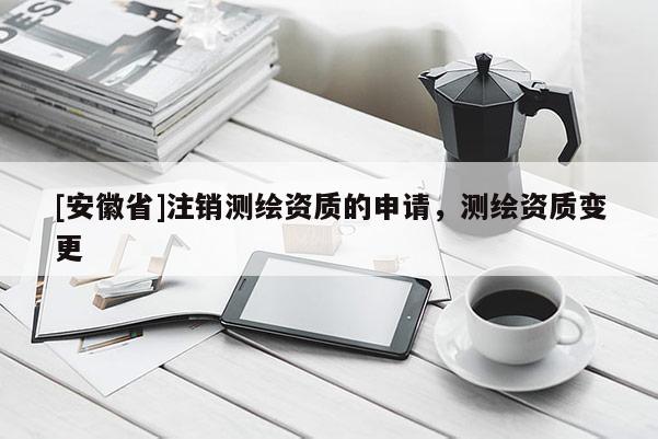[安徽省]注銷測繪資質(zhì)的申請，測繪資質(zhì)變更