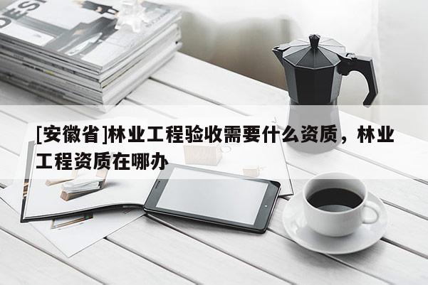 [安徽省]林業(yè)工程驗(yàn)收需要什么資質(zhì)，林業(yè)工程資質(zhì)在哪辦