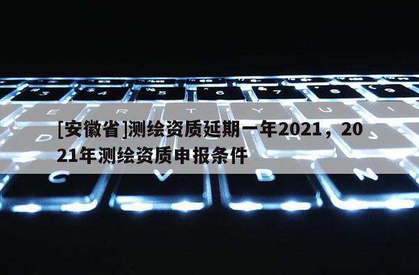 [安徽省]測(cè)繪資質(zhì)延期一年2021，2021年測(cè)繪資質(zhì)申報(bào)條件