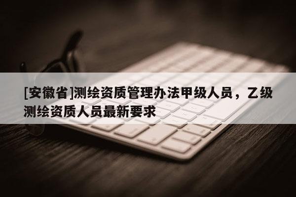 [安徽省]測繪資質(zhì)管理辦法甲級人員，乙級測繪資質(zhì)人員最新要求