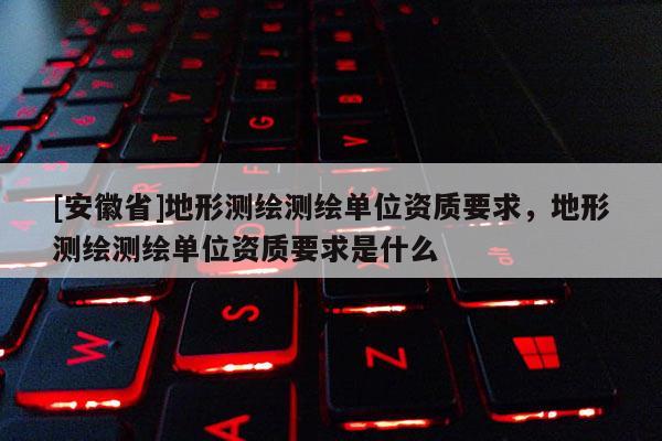 [安徽省]地形測繪測繪單位資質(zhì)要求，地形測繪測繪單位資質(zhì)要求是什么