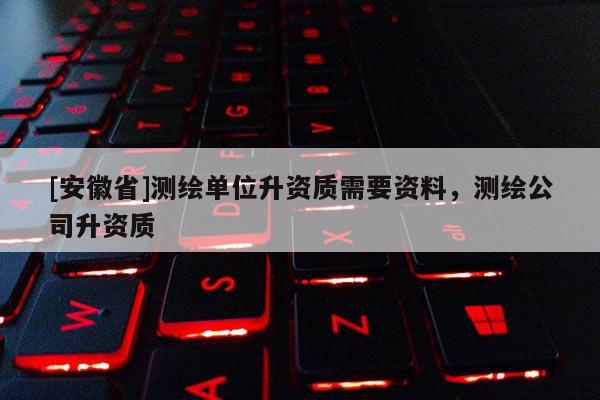 [安徽省]測繪單位升資質(zhì)需要資料，測繪公司升資質(zhì)