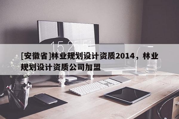 [安徽省]林業(yè)規(guī)劃設(shè)計(jì)資質(zhì)2014，林業(yè)規(guī)劃設(shè)計(jì)資質(zhì)公司加盟