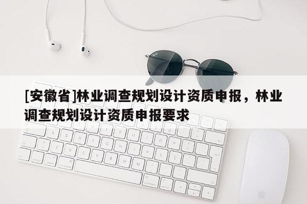 [安徽省]林業(yè)調(diào)查規(guī)劃設(shè)計(jì)資質(zhì)申報(bào)，林業(yè)調(diào)查規(guī)劃設(shè)計(jì)資質(zhì)申報(bào)要求