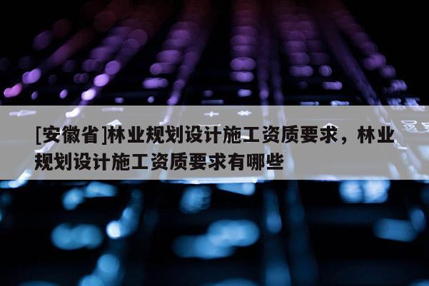[安徽省]林業(yè)規(guī)劃設(shè)計(jì)施工資質(zhì)要求，林業(yè)規(guī)劃設(shè)計(jì)施工資質(zhì)要求有哪些