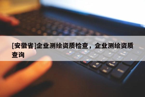 [安徽省]企業(yè)測(cè)繪資質(zhì)檢查，企業(yè)測(cè)繪資質(zhì)查詢