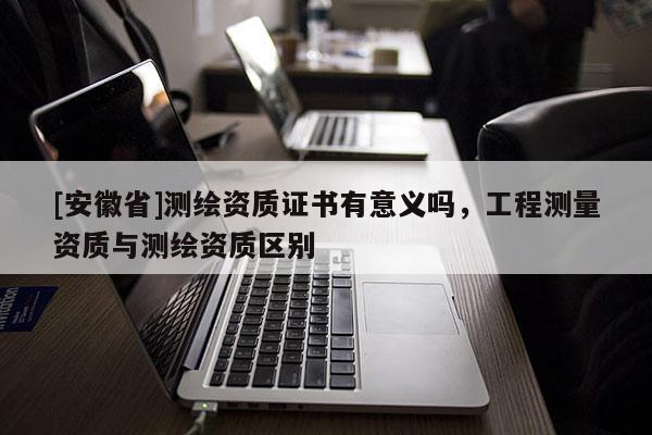 [安徽省]測繪資質(zhì)證書有意義嗎，工程測量資質(zhì)與測繪資質(zhì)區(qū)別