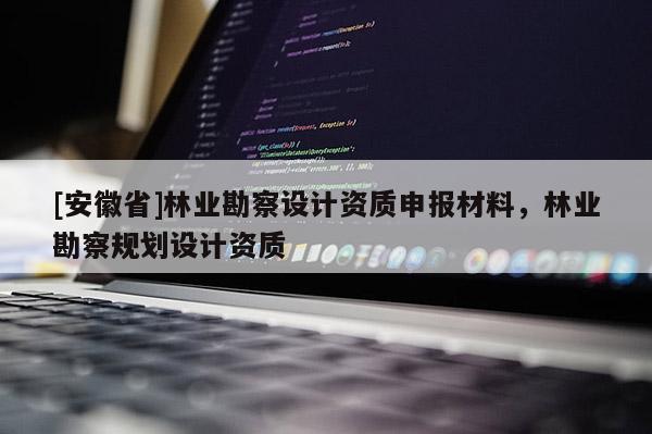 [安徽省]林業(yè)勘察設(shè)計資質(zhì)申報材料，林業(yè)勘察規(guī)劃設(shè)計資質(zhì)