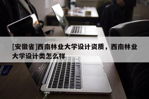 [安徽省]西南林業(yè)大學(xué)設(shè)計(jì)資質(zhì)，西南林業(yè)大學(xué)設(shè)計(jì)類怎么樣