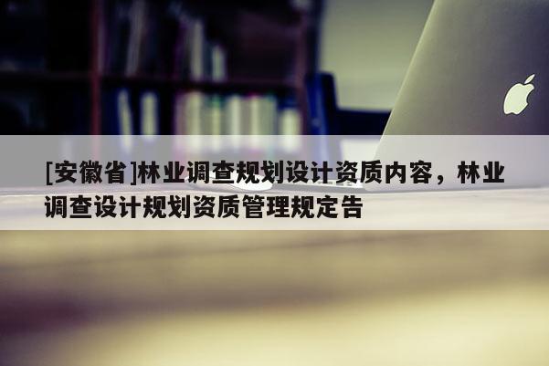 [安徽省]林業(yè)調(diào)查規(guī)劃設計資質(zhì)內(nèi)容，林業(yè)調(diào)查設計規(guī)劃資質(zhì)管理規(guī)定告
