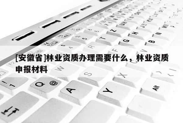 [安徽省]林業(yè)資質(zhì)辦理需要什么，林業(yè)資質(zhì)申報材料