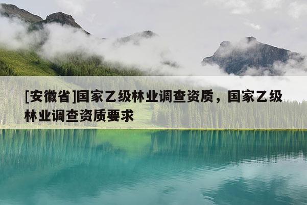 [安徽省]國家乙級林業(yè)調(diào)查資質(zhì)，國家乙級林業(yè)調(diào)查資質(zhì)要求