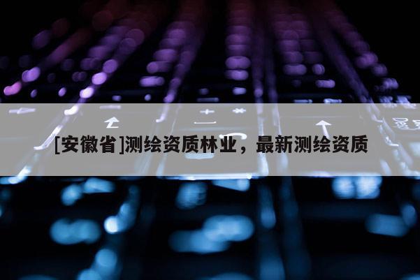[安徽省]測繪資質(zhì)林業(yè)，最新測繪資質(zhì)