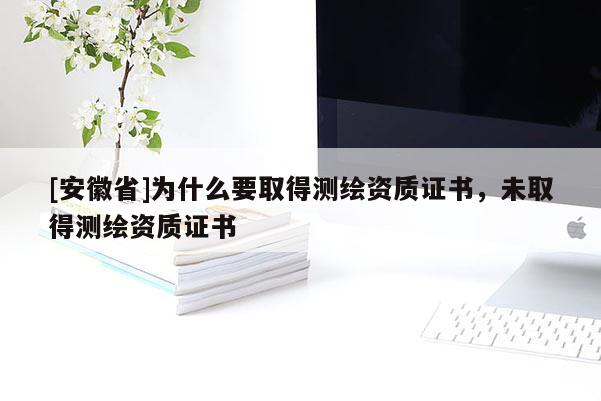 [安徽省]為什么要取得測繪資質(zhì)證書，未取得測繪資質(zhì)證書