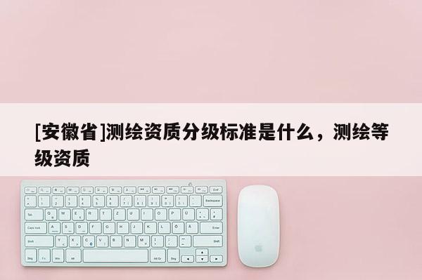 [安徽省]測繪資質(zhì)分級標(biāo)準(zhǔn)是什么，測繪等級資質(zhì)