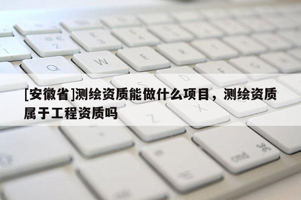 [安徽省]測繪資質(zhì)能做什么項(xiàng)目，測繪資質(zhì)屬于工程資質(zhì)嗎