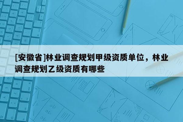 [安徽省]林業(yè)調(diào)查規(guī)劃甲級資質(zhì)單位，林業(yè)調(diào)查規(guī)劃乙級資質(zhì)有哪些
