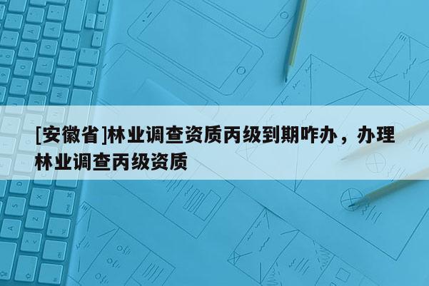 [安徽省]林業(yè)調(diào)查資質(zhì)丙級到期咋辦，辦理林業(yè)調(diào)查丙級資質(zhì)