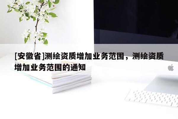[安徽省]測(cè)繪資質(zhì)增加業(yè)務(wù)范圍，測(cè)繪資質(zhì)增加業(yè)務(wù)范圍的通知
