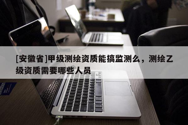[安徽省]甲級測繪資質(zhì)能搞監(jiān)測么，測繪乙級資質(zhì)需要哪些人員